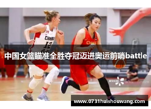 中国女篮瞄准全胜夺冠迈进奥运前哨battle