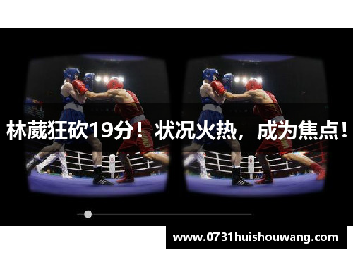 林葳狂砍19分！状况火热，成为焦点！
